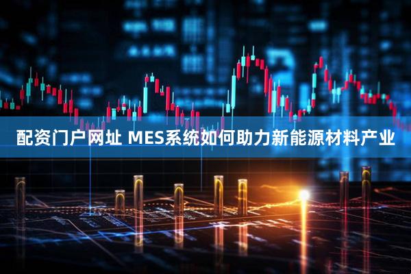 配资门户网址 MES系统如何助力新能源材料产业