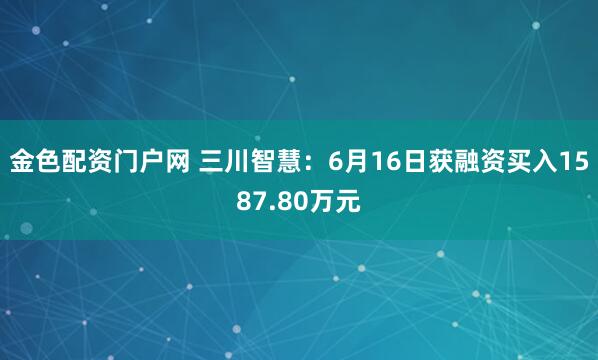 金色配资门户网 三川智慧：6月16日获融资买入1587.80万元