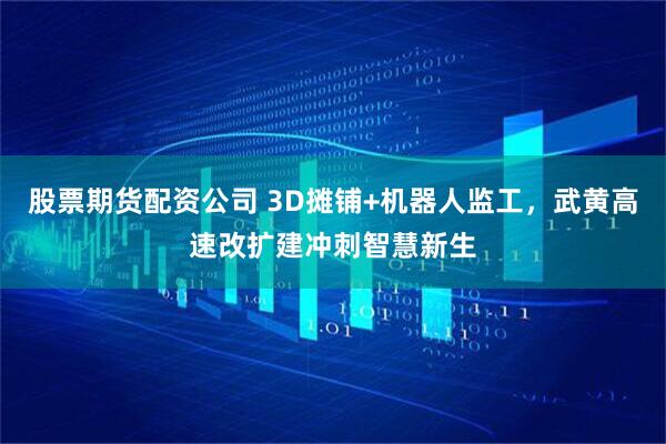 股票期货配资公司 3D摊铺+机器人监工，武黄高速改扩建冲刺智慧新生