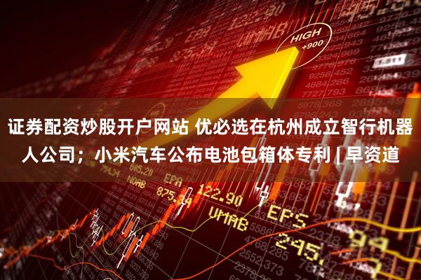 证券配资炒股开户网站 优必选在杭州成立智行机器人公司；小米汽车公布电池包箱体专利 | 早资道