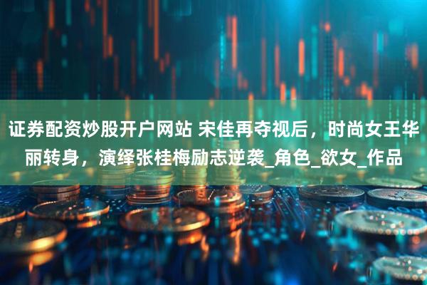 证券配资炒股开户网站 宋佳再夺视后，时尚女王华丽转身，演绎张桂梅励志逆袭_角色_欲女_作品