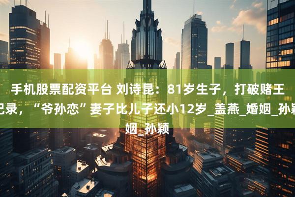 手机股票配资平台 刘诗昆：81岁生子，打破赌王记录，“爷孙恋”妻子比儿子还小12岁_盖燕_婚姻_孙颖