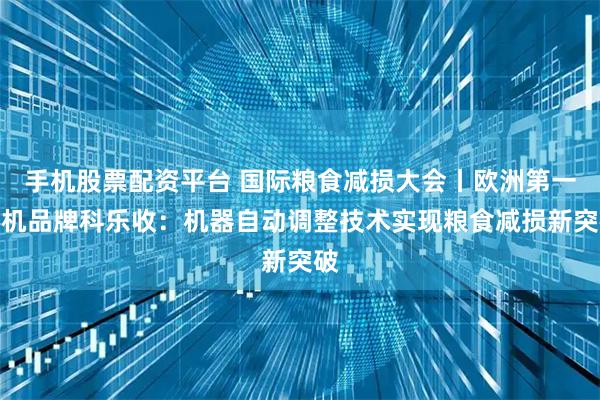 手机股票配资平台 国际粮食减损大会丨欧洲第一农机品牌科乐收：机器自动调整技术实现粮食减损新突破