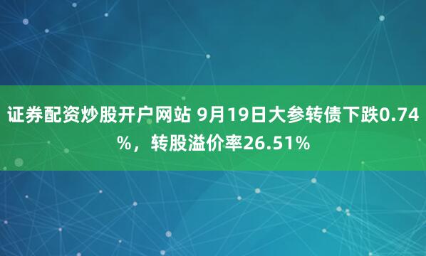证券配资炒股开户网站 9月19日大参转债下跌0.74%，转股溢价率26.51%
