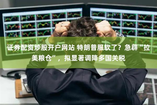 证券配资炒股开户网站 特朗普服软了？急辟“拉美粮仓”，拟显著调降多国关税