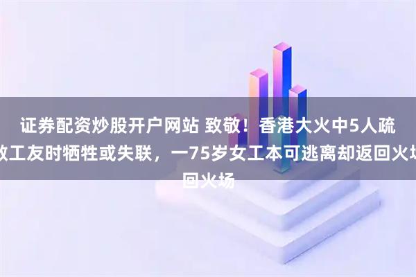 证券配资炒股开户网站 致敬！香港大火中5人疏散工友时牺牲或失联，一75岁女工本可逃离却返回火场