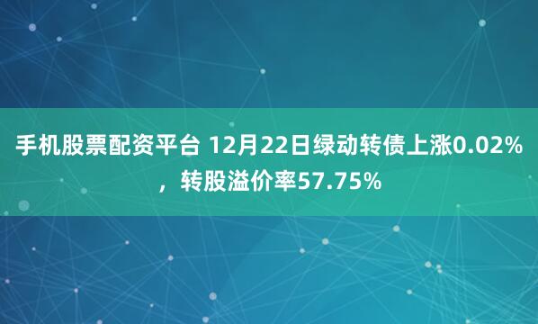 手机股票配资平台 12月22日绿动转债上涨0.02%，转股溢价率57.75%