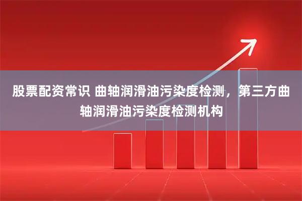 股票配资常识 曲轴润滑油污染度检测，第三方曲轴润滑油污染度检测机构