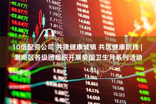 10倍配资公司 共建健康城镇 共筑健康防线 | 潮南区各级团组织开展爱国卫生月系列活动