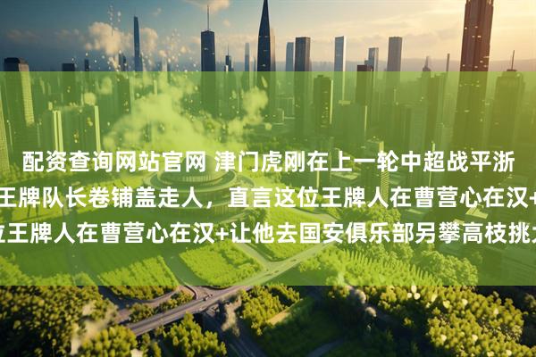 配资查询网站官网 津门虎刚在上一轮中超战平浙江！于根伟就提前通知王牌队长卷铺盖走人，直言这位王牌人在曹营心在汉+让他去国安俱乐部另攀高枝挑大梁