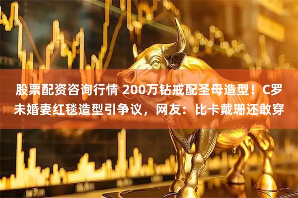 股票配资咨询行情 200万钻戒配圣母造型！C罗未婚妻红毯造型引争议，网友：比卡戴珊还敢穿