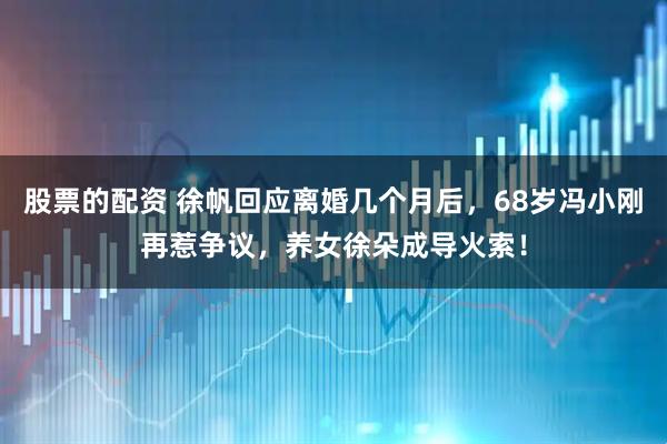 股票的配资 徐帆回应离婚几个月后，68岁冯小刚再惹争议，养女徐朵成导火索！