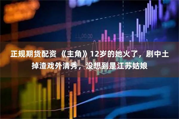 正规期货配资 《主角》12岁的她火了，剧中土掉渣戏外清秀，没想到是江苏姑娘