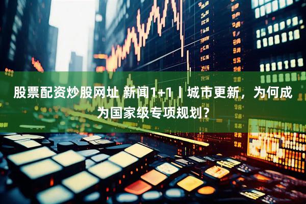 股票配资炒股网址 新闻1+1丨城市更新，为何成为国家级专项规划？