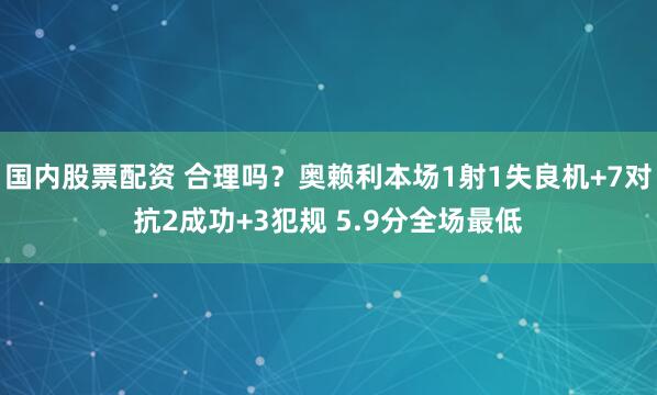 国内股票配资 合理吗？奥赖利本场1射1失良机+7对抗2成功+3犯规 5.9分全场最低