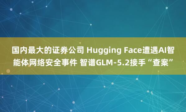 国内最大的证券公司 Hugging Face遭遇AI智能体网络安全事件 智谱GLM-5.2接手“查案”