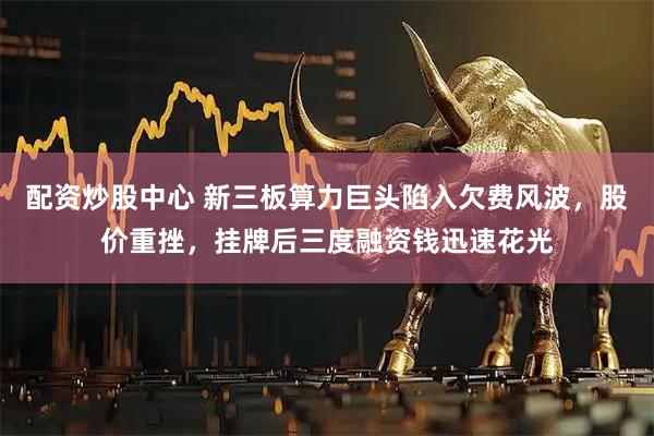 配资炒股中心 新三板算力巨头陷入欠费风波，股价重挫，挂牌后三度融资钱迅速花光